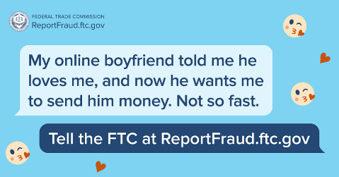 Example of FTC scam. Text reads, "My online boyfriend told me he loves me, and now he wants me to send him money. Not so fast." Tell the FTC at ReportFraud.ftc.gov