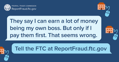 Example of FTC scam. Text reads, "They say I can earn a lot of money being my own boss. But only if I pay them first. That seems wrong." Tell the FTC at ReportFraud.ftc.gov